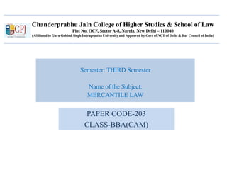 Chanderprabhu Jain College of Higher Studies & School of Law
Plot No. OCF, Sector A-8, Narela, New Delhi – 110040
(Affiliated to Guru Gobind Singh Indraprastha University and Approved by Govt of NCT of Delhi & Bar Council of India)
Semester: THIRD Semester
Name of the Subject:
MERCANTILE LAW
PAPER CODE-203
CLASS-BBA(CAM)
 