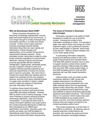 Executive Overview
                                                                                business
                                                                             transaction
                                                                             information
                                                                            management


Why do Businesses Need CAM?                        The Issue of Context in Business
    Today’ business interactions are
            s                                      Interchanges
becoming increasingly sophisticated, and the            Particularly important is the ability of CAM
legal and social impacts more pronounced. It       templates to enable the use of business
is no longer enough to simply exchange basic       context. Knowing the context of any
information with few or no edits and checks        information exchange is critical. For example a
involved. Further more to gain maximum             seller may need to know such things as: is this
business advantage requires flexible               shipment urgent, is this a preferred customer,
information flows that can react rapidly and       do they need English or Spanish, what model
effectively to market changes and                  is the part for? Without context mistakes and
opportunities, not to mention formal service       run-on costs rapidly ensue.
requirements between partners. Some
examples include: being able to adapt to cross-        In automating information integration,
border shipment regulations to ensure timely       knowing and defining context of use is the
deliveries, tracking of goods and services,        single most pervasive and important factor.
ensuring appropriate delivery methods              The older EDI systems however have no way
(refrigeration, fragile goods, perishable goods,   to support dynamic context driven content
security of goods), through to parts and           assembly whereas CAM provides this better
supplies meeting exacting engineering and          than any other XML syntax system today. In
technical requirements to ensure the correct       fact CAM templates work for both old EDI
part or service is provided. We need only to       payloads and new XML based transaction
mention the recent Mad Cow disease event to        structures.
realize how important all this may suddenly            CAM provides a rich yet simple context
become, and then think about potential threats     mechanism defined in XML syntax that
to supply chain providers in today’ volatile
                                     s             enables interactions to be tailored by
world to realize the degree of importance          specifying the context parameters (as in the
accurate information now has.                      seller example above) and the appropriate
To address these needs information                 agreed control values they will contain. There
exchanges are moving to technical formats          are also guidelines toward determining roles
using XML technology worldwide. However            and methods to deduce what these appropriate
XML by itself is only a markup language, it was    significant parameters should be. The concept
never intended to support exacting business        here is “ surprises” which means that users
                                                            no
interchange definitions, rules and industry        of CAM templates know exactly what to
vocabularies. To provide that extra level of       expect, and why, from their business partners
robust information definition and exact control    because they can inspect and agree to the
the Content Assembly Mechanism (CAM) has           context parameters before hand.
been developed as an OASIS open                       This context mechanism is at the heart of
specification and toolset. Business users can      why CAM is so effective. By allowing users to
quickly and easily use CAM templates to            quantify what their context factors are
declaratively assert these missing business        precisely, this removes the guess work from
rules and structural information requirements.     business transaction exchanges between
 