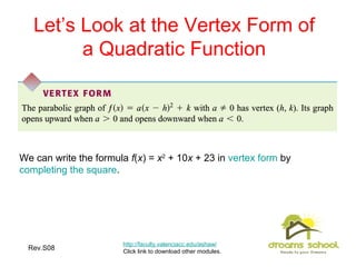 Rev.S08 10
Let’s Look at the Vertex Form of
a Quadratic Function
http://faculty.valenciacc.edu/ashaw/
Click link to download other modules.
We can write the formula f(x) = x2
+ 10x + 23 in vertex form by
completing the square.
 