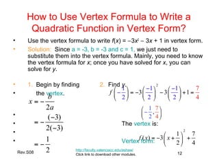 Rev.S08 12
How to Use Vertex Formula to Write a
Quadratic Function in Vertex Form?
• Use the vertex formula to write f(x) = −3x2
− 3x + 1 in vertex form.
• Solution: Since a = -3, b = -3 and c = 1, we just need to
substitute them into the vertex formula. Mainly, you need to know
the vertex formula for x; once you have solved for x, you can
solve for y.
• 1. Begin by finding 2. Find y.
• the vertex.
•
• The vertex is:
•
• Vertex form:
http://faculty.valenciacc.edu/ashaw/
Click link to download other modules.
 
