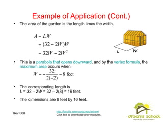 Rev.S08 16
Example of Application (Cont.)
http://faculty.valenciacc.edu/ashaw/
Click link to download other modules.
LL WW
• The area of the garden is the length times the width.
• This is a parabola that opens downward, and by the vertex formula, the
maximum area occurs when
• The corresponding length is
L = 32 – 2W = 32 – 2(8) = 16 feet.
• The dimensions are 8 feet by 16 feet.
 