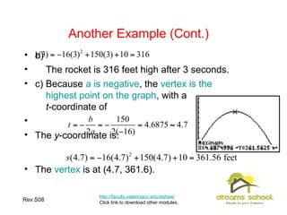 Rev.S08 18
Another Example (Cont.)
http://faculty.valenciacc.edu/ashaw/
Click link to download other modules.
• b)
• The rocket is 316 feet high after 3 seconds.
• c) Because a is negative, the vertex is the
highest point on the graph, with a
t-coordinate of
•
• The y-coordinate is:
• The vertex is at (4.7, 361.6).
 