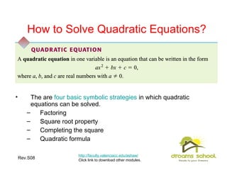 Rev.S08 19
How to Solve Quadratic Equations?
• The are four basic symbolic strategies in which quadratic
equations can be solved.
– Factoring
– Square root property
– Completing the square
– Quadratic formula
http://faculty.valenciacc.edu/ashaw/
Click link to download other modules.
 