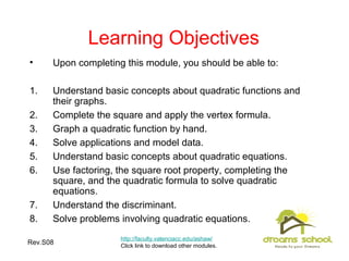 Rev.S08 2
Learning Objectives
• Upon completing this module, you should be able to:
1. Understand basic concepts about quadratic functions and
their graphs.
2. Complete the square and apply the vertex formula.
3. Graph a quadratic function by hand.
4. Solve applications and model data.
5. Understand basic concepts about quadratic equations.
6. Use factoring, the square root property, completing the
square, and the quadratic formula to solve quadratic
equations.
7. Understand the discriminant.
8. Solve problems involving quadratic equations.
http://faculty.valenciacc.edu/ashaw/
Click link to download other modules.
 
