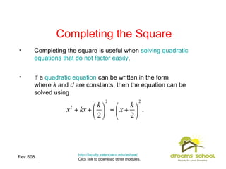 Rev.S08 22
Completing the Square
• Completing the square is useful when solving quadratic
equations that do not factor easily.
• If a quadratic equation can be written in the form
where k and d are constants, then the equation can be
solved using
http://faculty.valenciacc.edu/ashaw/
Click link to download other modules.
 