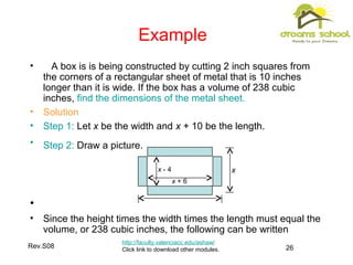 Rev.S08 26
Example
http://faculty.valenciacc.edu/ashaw/
Click link to download other modules.
• A box is is being constructed by cutting 2 inch squares from
the corners of a rectangular sheet of metal that is 10 inches
longer than it is wide. If the box has a volume of 238 cubic
inches, find the dimensions of the metal sheet.
• Solution
• Step 1: Let x be the width and x + 10 be the length.
• Step 2: Draw a picture.
•
• Since the height times the width times the length must equal the
volume, or 238 cubic inches, the following can be written
xx - 4
x + 6
 