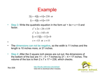 Rev.S08 27
Example
http://faculty.valenciacc.edu/ashaw/
Click link to download other modules.
• Step 3: Write the quadratic equation in the form ax2
+ bx + c = 0 and
factor.
•
• The dimensions can not be negative, so the width is 11 inches and the
length is 10 inches more, or 21 inches.
• Step 4: After the 2 square inch pieces are cut out, the dimensions of
the bottom of the box are 11 – 4 = 7 inches by 21 – 4 = 17 inches. The
volume of the box is then 2 x 7 x 17 = 238, which checks.
 