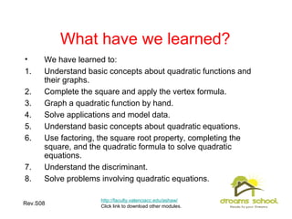 Rev.S08 28
What have we learned?
• We have learned to:
1. Understand basic concepts about quadratic functions and
their graphs.
2. Complete the square and apply the vertex formula.
3. Graph a quadratic function by hand.
4. Solve applications and model data.
5. Understand basic concepts about quadratic equations.
6. Use factoring, the square root property, completing the
square, and the quadratic formula to solve quadratic
equations.
7. Understand the discriminant.
8. Solve problems involving quadratic equations.
http://faculty.valenciacc.edu/ashaw/
Click link to download other modules.
 