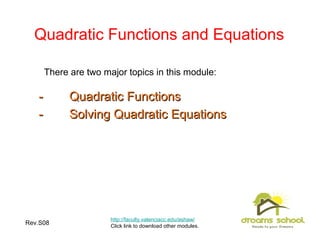 Rev.S08 3
Quadratic Functions and Equations
http://faculty.valenciacc.edu/ashaw/
Click link to download other modules.
-- Quadratic FunctionsQuadratic Functions
-- Solving Quadratic EquationsSolving Quadratic Equations
There are two major topics in this module:
 