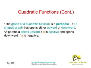 Rev.S08 5
Quadratic Functions (Cont.)
•The graph of a quadratic function is a parabola—a U
shaped graph that opens either upward or downward.
•A parabola opens upward if a is positive and opens
downward if a is negative.
http://faculty.valenciacc.edu/ashaw/
Click link to download other modules.
 