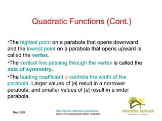 Rev.S08 6
Quadratic Functions (Cont.)
•The highest point on a parabola that opens downward
and the lowest point on a parabola that opens upward is
called the vertex.
•The vertical line passing through the vertex is called the
axis of symmetry.
•The leading coefficient a controls the width of the
parabola. Larger values of |a| result in a narrower
parabola, and smaller values of |a| result in a wider
parabola.
http://faculty.valenciacc.edu/ashaw/
Click link to download other modules.
 