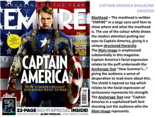 Masthead – The masthead is written
“EMPIRE” in a large sans-serif font to
show where and what the masthead
is. The use of the colour white draws
the readers attention putting our
eyes to Captain America, giving it a
unique structured hierarchy.
The Main Image is emphasized
substantially in this magazine.
Captain America’s facial expression
relates to the puff underneath the
Anchorage Text “How Summer’s…”
giving the audience a sense of
desperation to read more about this.
The shield is layered on top which
relates to the facial expression of
seriousness represents his strength.
The Anchorage Text says “Captain
America in a capitalized bolt font
shouting out the audience who the
Main Image represents.
 