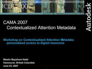 CAMA 2007 Contextualized Attention Metadata Workshop on Conteixtualized Attention Metadata: personalized access to digital resources Westin Bayshore Hotel Vancouver, British Columbia June 23, 2007 