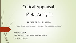 Critical Appraisal :
Meta-Analysis
PRISMA GUIDELINES 2020
https://www.equator-network.org/reporting-guidelines/prisma/
DR. SHREYA GUPTA
SENIOR RESIDENT (DM-CLINICAL PHARMACOLOGY)
PGIMER CHANDIGARH
 