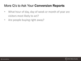 • What hour of day, day of week or month of year are
visitors most likely to act?
• Are people buying right away?
More Q’s to Ask Your Conversion Reports
@crestodina
 