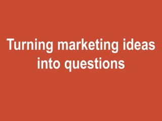 Turning marketing ideas
into questions
 