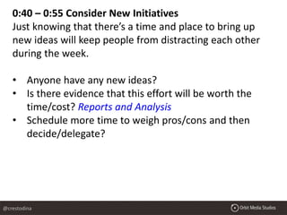 0:40 – 0:55 Consider New Initiatives
Just knowing that there’s a time and place to bring up
new ideas will keep people from distracting each other
during the week.
• Anyone have any new ideas?
• Is there evidence that this effort will be worth the
time/cost? Reports and Analysis
• Schedule more time to weigh pros/cons and then
decide/delegate?
@crestodina
 