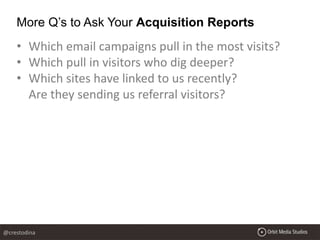 • Which email campaigns pull in the most visits?
• Which pull in visitors who dig deeper?
• Which sites have linked to us recently?
Are they sending us referral visitors?
More Q’s to Ask Your Acquisition Reports
@crestodina
 