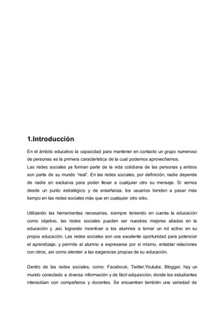 1.Introducción
En el ámbito educativo la capacidad para mantener en contacto un grupo numeroso
de personas es la primera característica de la cual podemos aprovecharnos.
Las redes sociales ya forman parte de la vida cotidiana de las personas y ambos
son parte de su mundo “real”. En las redes sociales, por definición, nadie depende
de nadie en exclusiva para poder llevar a cualquier otro su mensaje. Si vemos
desde un punto estratégico y de enseñanza, los usuarios tienden a pasar más
tiempo en las redes sociales más que en cualquier otro sitio.
Utilizando las herramientas necesarias, siempre teniendo en cuenta la educación
como objetivo, las redes sociales pueden ser nuestras mejores aliadas en la
educación y ,así, logrando incentivar a los alumnos a tomar un rol activo en su
propia educación. Las redes sociales son una excelente oportunidad para potenciar
el aprendizaje, y permite al alumno a expresarse por sí mismo, entablar relaciones
con otros, así como atender a las exigencias propias de su educación.
Dentro de las redes sociales, como: Facebook, Twitter,Youtube, Blogger, hay un
mundo conectado a diversa información y de fácil adquisición, donde los estudiantes
interactúan con compañeros y docentes. Se encuentran también una variedad de
 