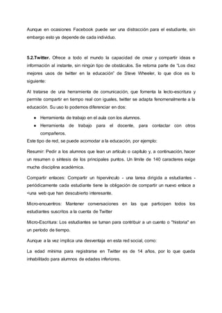Aunque en ocasiones Facebook puede ser una distracción para el estudiante, sin
embargo esto ya depende de cada individuo.
5.2.Twitter. Ofrece a todo el mundo la capacidad de crear y compartir ideas e
información al instante, sin ningún tipo de obstáculos. Se retoma parte de “Los diez
mejores usos de twitter en la educación” de Steve Wheeler, lo que dice es lo
siguiente:
Al tratarse de una herramienta de comunicación, que fomenta la lecto-escritura y
permite compartir en tiempo real con iguales, twitter se adapta fenomenalmente a la
educación. Su uso lo podemos diferenciar en dos:
● Herramienta de trabajo en el aula con los alumnos.
● Herramienta de trabajo para el docente, para contactar con otros
compañeros.
Este tipo de red, se puede acomodar a la educación, por ejemplo:
Resumir: Pedir a los alumnos que lean un artículo o capítulo y, a continuación, hacer
un resumen o síntesis de los principales puntos. Un límite de 140 caracteres exige
mucha disciplina académica.
Compartir enlaces: Compartir un hipervínculo - una tarea dirigida a estudiantes -
periódicamente cada estudiante tiene la obligación de compartir un nuevo enlace a
<una web que han descubierto interesante.
Micro-encuentros: Mantener conversaciones en las que participen todos los
estudiantes suscritos a la cuenta de Twitter
Micro-Escritura: Los estudiantes se turnan para contribuir a un cuento o "historia" en
un período de tiempo.
Aunque a la vez implica una desventaja en esta red social, como:
La edad mínima para registrarse en Twitter es de 14 años, por lo que queda
inhabilitado para alumnos de edades inferiores.
 