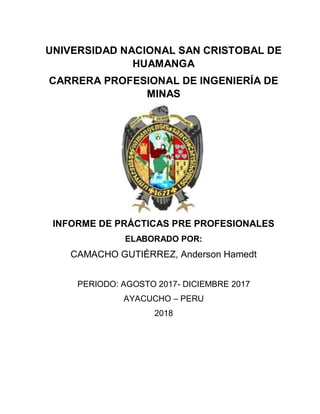 UNIVERSIDAD NACIONAL SAN CRISTOBAL DE
HUAMANGA
CARRERA PROFESIONAL DE INGENIERÍA DE
MINAS
INFORME DE PRÁCTICAS PRE PROFESIONALES
ELABORADO POR:
CAMACHO GUTIÉRREZ, Anderson Hamedt
PERIODO: AGOSTO 2017- DICIEMBRE 2017
AYACUCHO – PERU
2018
 