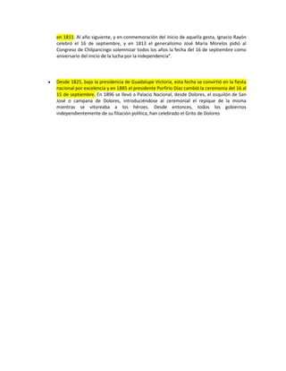 en 1811. Al año siguiente, y en conmemoración del inicio de aquella gesta, Ignacio Rayón
celebró el 16 de septiembre, y en 1813 el generalísimo José María Morelos pidió al
Congreso de Chilpancingo solemnizar todos los años la fecha del 16 de septiembre como
aniversario del inicio de la lucha por la independencia”.
 Desde 1825, bajo la presidencia de Guadalupe Victoria, esta fecha se convirtió en la fiesta
nacional por excelencia y en 1885 el presidente Porfirio Díaz cambió la ceremonia del 16 al
15 de septiembre. En 1896 se llevó a Palacio Nacional, desde Dolores, el esquilón de San
José o campana de Dolores, introduciéndose al ceremonial el repique de la misma
mientras se vitoreaba a los héroes. Desde entonces, todos los gobiernos
independientemente de su filiación política, han celebrado el Grito de Dolores
 