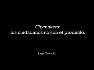Citymakers:
los ciudadanos no son el producto.

Jorge Camacho

 