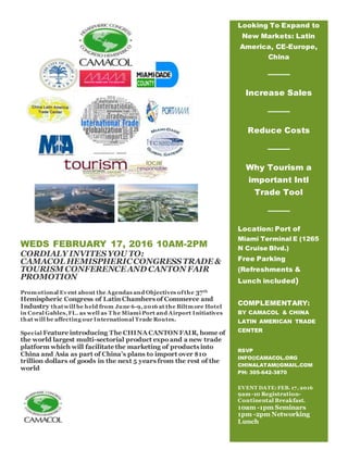 WEDS FEBRUARY 17, 2016 10AM-2PM
CORDIALY INVITESYOU TO:
CAMACOL HEMISPHERICCONGRESSTRADE &
TOURISM CONFERENCEAND CANTON FAIR
PROMOTION
Promotional Event about the Agendas and Objectives ofthe 37th
Hemispheric Congress of Latin Chambers of Commerce and
Industry thatwill be held from June 6-9,2016 at the Biltmore Hotel
in Coral Gables,FL. as well as T he Miami Port and Airport Initiatives
that will be affecting our International Trade Routes.
Special Feature introducing The CHINA CANTON FAIR, home of
the world largest multi-sectorial product expo and a new trade
platform which will facilitate the marketing of products into
China and Asia as part of China’s plans to import over $10
trillion dollars of goods in the next 5 years from the rest of the
world
Looking To Expand to
New Markets: Latin
America, CE-Europe,
China
Increase Sales
Reduce Costs
Why Tourism a
important Intl
Trade Tool
Location: Port of
Miami Terminal E (1265
N Cruise Blvd.)
Free Parking
(Refreshments &
Lunch included)
COMPLEMENTARY:
BY CAMACOL & CHINA
LATIN AMERICAN TRADE
CENTER
RSVP
INFO@CAMACOL.ORG
CHINALATAM@GMAIL.COM
PH: 305-642-3870
EVENT DATE: FEB. 17, 2016
9am-10 Registration-
Continental Breakfast.
10am -1pm Seminars
1pm -2pm Networking
Lunch
 