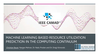 MACHINE LEARNING BASED RESOURCE UTILIZATION
PREDICTION IN THE COMPUTING CONTINUUM
Christian Bauer, Narges Mehran, Dr. Radu Prodan and Dr. Dragi Kimovski
1
[1] - HTTPS://CAMAD2023.IEEE-CAMAD.ORG/
 