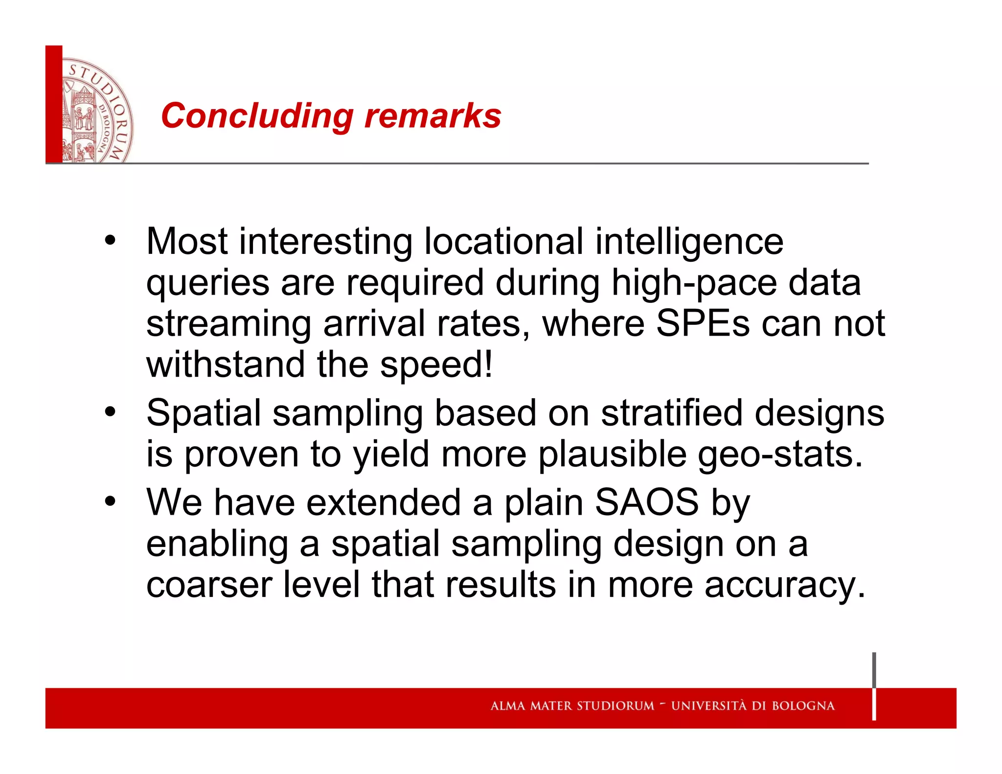 Concluding remarks
• Most interesting locational intelligence
queries are required during high-pace data
streaming arrival rates, where SPEs can not
withstand the speed!
• Spatial sampling based on stratified designs
is proven to yield more plausible geo-stats.
• We have extended a plain SAOS by
enabling a spatial sampling design on a
coarser level that results in more accuracy.
 
