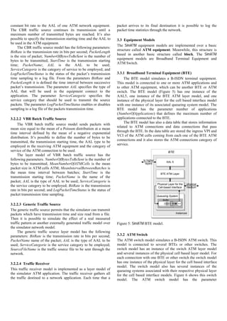 constant bit rate to the AAL of one ATM network equipment.           packet arrives to its final destination it is possible to log the
The CBR traffic source continues its transmission until a            packet time statistics through the network.
maximum number of transmitted bytes are reached. It’s also
possible to specify the transmission starting time and the AAL to    3.3 Equipment Models
be used in the ATM equipment.
                                                                     The SimATM equipment models are implemented over a basic
     The CBR traffic source model has the following parameters:
                                                                     structure called ATM equipment. Meanwhile, this structure is
BitRate is the transmission rate in bits per second; PacketLength
                                                                     based in another basic structure called block. The SimATM
is the size of packet; NumberOfBytesToBeSent is the number of
                                                                     equipment models are Broadband Terminal Equipment and
bytes to be transmitted; StartTime is the transmission starting
                                                                     ATM Switch.
time; PacketName; AAL is the AAL to be used;
ServiceCategorie is the category of service to be employed; and
LogPacketTimeStatus is the status of the packet’s transmission       3.3.1 Broadband Terminal Equipment (BTE)
time sampling to a log file. From the parameters BitRate and              The BTE model simulates a B-ISDN terminal equipment.
PacketLength it is defined the time interval between successive      This model is connected to one or more ATM applications and
packet’s transmission. The parameter AAL specifies the type of       to other ATM equipment, which can be another BTE or ATM
AAL that will be used in the equipment connect to the                switch. The BTE model (Figure 5) has one instance of the
application. The parameter ServiceCategorie specifies the            AAL5, one instance of the BTE ATM layer model, and one
service category that should be used to transmit the source          instance of the physical layer for the cell based interface model
packets. The parameter LogPacketTimeStatus enables or disables       with one instance of its associated queueing system model. The
sampling to a log file of the packets transmission time.             BTE model has the parameter number of applications
                                                                     (NumberOfApplications) that defines the maximum number of
3.2.2.2 VBR Batch Traffic Source                                     applications connected to the BTE.
                                                                          The BTE model has also a data table that stores information
     The VBR batch traffic source model sends packets with
                                                                     related to ATM connections and data connections that pass
mean size equal to the mean of a Poisson distribution at a mean
                                                                     through the BTE. In the data table are stored the ingress VPI and
time interval defined by the mean of a negative exponential
                                                                     VCI of the ATM cells coming from each one of the BTE ATM
distribution. It’s possible to define the number of bytes to be
                                                                     connections and it also stores the ATM connections category of
transmitted, the transmission starting time, the AAL type to be
                                                                     service.
employed in the receiving ATM equipment and the category of
service of the ATM connection to be used.                                                                  BTE
     The layer model of VBR batch traffic source has the
following parameters. NumberOfBytesToBeSent is the number of                          to higher
                                                                                                         AAL 5
bytes to be transmitted; MeanNumberOfATMCells is the mean                               layers
packet size in ATM cells ATM; MeanIntervalBetweenBatches is
the mean time interval between batches; StartTime is the                                            BTE ATM Layer
transmission starting time; PacketName is the name of the
packet; AAL is the type of AAL to be used; ServiceCategorie is
                                                                                                  Physical Layer for the    physical
the service category to be employed; BitRate is the transmission                                  Cell-based Interface      medium
rate in bits per second; and LogPacketTimeStatus is the status of
packet transmission time sampling.                                                                Queueing System
                                                                                                      Buffer
                                                                                                       Cel
                                                                                                       Cel
                                                                                                       Cel
                                                                                                       Cel
                                                                                                       Cel




3.2.2.3 Generic Traffic Source                                                                                     Server
                                                                                                        l
                                                                                                        l
                                                                                                        l
                                                                                                        l
                                                                                                        l




The generic traffic source permits that the simulator can transmit
packets which have transmission time and size read from a file.                                                  Instances

Then it is possible to simulate the effect of a real measured
traffic pattern or another externally generated traffic model over   Figure 5: SimATM BTE model.
the simulator network model.
     The generic traffic source layer model has the following
parameters: BitRate is the transmission rate in bits per second;     3.3.2 ATM Switch
PacketName name of the packet; AAL is the type of AAL to be          The ATM switch model simulates a B-ISDN ATM switch. This
used; ServiceCategorie is the service category to be employed;       model is connected to several BTEs or other switches. The
SourceFileName is the traffic source file to be sent through the     switch model has an instance of the switch ATM layer model
network.                                                             and several instances of the physical cell based layer model. For
                                                                     each connection with one BTE or other switch the switch model
3.2.2.4 Traffic Receiver                                             has one instance of the physical layer for the cell based interface
                                                                     model. The switch model also has several instances of the
This traffic receiver model is implemented as a layer model of       queueing systems associated with their respective physical layer
the simulator ATM application. The traffic receiver gathers all      for the cell based interface models. Figure 6 shows this switch
the traffic destined to a network application. Each time that a      model. The ATM switch model has the parameter
 