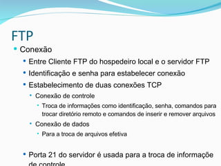 FTP Conexão Entre Cliente FTP do hospedeiro local e o servidor FTP Identificação e senha para estabelecer conexão Estabelecimento de duas conexões TCP Conexão de controle Troca de informações como identificação, senha, comandos para trocar diretório remoto e comandos de inserir e remover arquivos Conexão de dados Para a troca de arquivos efetiva Porta 21 do servidor é usada para a troca de informaçõe de controle  