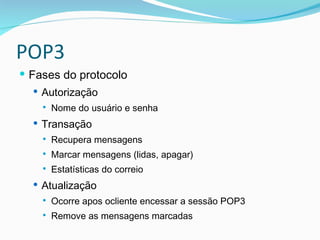 POP3 Fases do protocolo Autorização Nome do usuário e senha Transação Recupera mensagens Marcar mensagens (lidas, apagar) Estatísticas do correio Atualização Ocorre apos ocliente encessar a sessão POP3 Remove as mensagens marcadas 