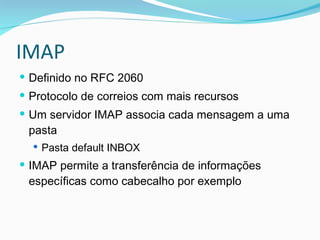 IMAP Definido no RFC 2060 Protocolo de correios com mais recursos Um servidor IMAP associa cada mensagem a uma pasta Pasta default INBOX IMAP permite a transferência de informações específicas como cabecalho por exemplo 