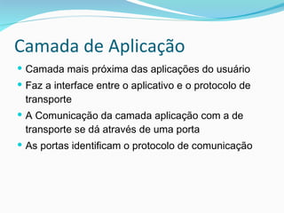 Camada de Aplicação Camada mais próxima das aplicações do usuário Faz a interface entre o aplicativo e o protocolo de transporte A Comunicação da camada aplicação com a de transporte se dá através de uma porta As portas identificam o protocolo de comunicação 