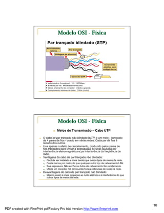 Modelo OSI - Física




                                          Modelo OSI - Física
                                      n   Meios de Transmissão – Cabo UTP

                        n   O cabo de par trançado não blindado (UTP) é um meio - composto
                            de 4 pares de fios - usado em várias redes. Cada par de fios é
                            isolado dos outros.
                        n   Usa apenas o efeito de cancelamento, produzido pelos pares de
                            fios trançados para limitar a degradação do sinal causada por
                            interferência eletromagnética e por interferência da freqüência de
                            rádio.
                        n   Vantagens do cabo de par trançado não blindado:
                            q   Fácil de ser instalado e mais barato que outros tipos de meios de rede.
                            q   Custa menos por metro do que qualquer outro tipo de cabeamento LAN.
                            q   Sua espessura. Não enche os dutos de cabeamento tão rapidamente.
                            q   Utiliza um conector RJ, diminuindo fontes potenciais de ruído na rede.
                        n   Desvantagens do cabo de par trançado não blindado:
                            q   Mesmo assim é mais propenso ao ruído elétrico e à interferência do que
                                outros tipos de meios de rede.




                                                                                                          10
PDF created with FinePrint pdfFactory Pro trial version http://www.fineprint.com
 