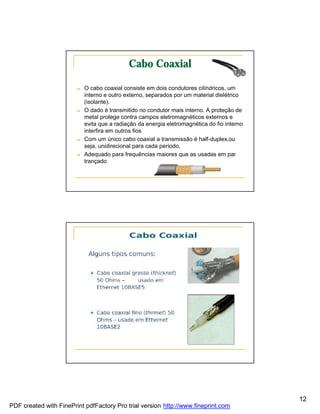 Cabo Coaxial

                        n   O cabo coaxial consiste em dois condutores cilíndricos, um
                            interno e outro externo, separados por um material dielétrico
                            (isolante).
                        n   O dado é transmitido no condutor mais interno. A proteção de
                            metal protege contra campos eletromagnéticos externos e
                            evita que a radiação da energia eletromagnética do fio interno
                            interfira em outros fios
                        n   Com um único cabo coaxial a transmissão é half-duplex,ou
                            seja, unidirecional para cada período.
                        n   Adequado para frequências maiores que as usadas em par
                            trançado




                                                                                             12
PDF created with FinePrint pdfFactory Pro trial version http://www.fineprint.com
 