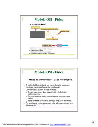 Modelo OSI - Física




                                         Modelo OSI - Física

                                n   Meios de Transmissão – Cabo Fibra Óptica

                        n   O cabo de fibra óptica é um meio de rede capaz de
                            conduzir transmissões de luz modulada.
                        n   Comparado a outros meios de rede:
                            q   É mais caro, mas não é suscetível à interferência
                                eletromagnética
                            q   Permite taxas de dados mais altas que outros tipos de
                                meios.
                        n   O cabo de fibra óptica não carrega impulsos elétricos.
                        n   Os sinais que representam os bits, são convertidos em
                            feixes de luz.




                                                                                        13
PDF created with FinePrint pdfFactory Pro trial version http://www.fineprint.com
 