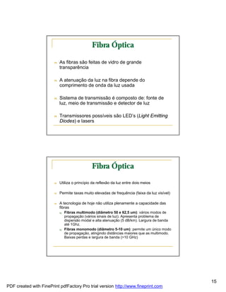 Fibra Óptica

                        n   As fibras são feitas de vidro de grande
                            transparência

                        n   A atenuação da luz na fibra depende do
                            comprimento de onda da luz usada

                        n   Sistema de transmissão é composto de: fonte de
                            luz, meio de transmissão e detector de luz

                        n   Transmissores possíveis são LED’s (Light Emitting
                            Diodes) e lasers




                                               Fibra Óptica

                        n   Utiliza o princípio da reflexão da luz entre dois meios

                        n   Permite taxas muito elevadas de frequência (faixa da luz visível)

                        n   A tecnologia de hoje não utiliza plenamente a capacidade das
                            fibras
                            q   Fibras multimodo (diâmetro 50 e 62,5 um): vários modos de
                                propagação (vários sinais de luz). Apresenta problema de
                                dispersão modal e alta atenuação (5 dB/km). Largura de banda
                                até 1Ghz.
                            q   Fibras monomodo (diâmetro 5-10 um): permite um único modo
                                de propagação, atingindo distâncias maiores que as multimodo.
                                Baixas perdas e largura de banda (>10 GHz)




                                                                                                15
PDF created with FinePrint pdfFactory Pro trial version http://www.fineprint.com
 