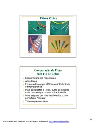 Comparação de Fibra
                                       com Fio de Cobre
                        n   Economizam nos repetidores
                        n   Altas taxas
                        n   Imune a descargas elétricas e interferência
                            eletromagnética
                        n   Mais compactas e leves, custo de suporte
                            mais baratos que os cabos tradicionais
                        n   Mais seguras por não vazarem luz e não
                            permitirem “escuta”
                        n   Tecnologia mais cara




                                                                                   17
PDF created with FinePrint pdfFactory Pro trial version http://www.fineprint.com
 