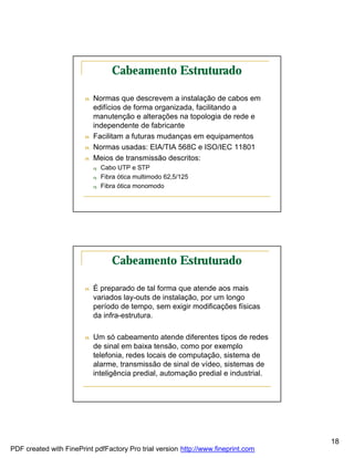 Cabeamento Estruturado

                        n   Normas que descrevem a instalação de cabos em
                            edifícios de forma organizada, facilitando a
                            manutenção e alterações na topologia de rede e
                            independente de fabricante
                        n   Facilitam a futuras mudanças em equipamentos
                        n   Normas usadas: EIA/TIA 568C e ISO/IEC 11801
                        n   Meios de transmissão descritos:
                            q   Cabo UTP e STP
                            q   Fibra ótica multimodo 62,5/125
                            q   Fibra ótica monomodo




                                   Cabeamento Estruturado

                        n   É preparado de tal forma que atende aos mais
                            variados lay-outs de instalação, por um longo
                            período de tempo, sem exigir modificações físicas
                            da infra-estrutura.

                        n   Um só cabeamento atende diferentes tipos de redes
                            de sinal em baixa tensão, como por exemplo
                            telefonia, redes locais de computação, sistema de
                            alarme, transmissão de sinal de vídeo, sistemas de
                            inteligência predial, automação predial e industrial.




                                                                                    18
PDF created with FinePrint pdfFactory Pro trial version http://www.fineprint.com
 