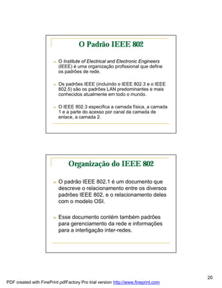 O Padrão IEEE 802

                        n   O Institute of Electrical and Electronic Engineers
                            (IEEE) é uma organização profissional que define
                            os padrões de rede.

                        n   Os padrões IEEE (incluindo o IEEE 802.3 e o IEEE
                            802.5) são os padrões LAN predominantes e mais
                            conhecidos atualmente em todo o mundo.

                        n   O IEEE 802.3 especifica a camada física, a camada
                            1 e a parte do acesso por canal da camada de
                            enlace, a camada 2.




                                Organização do IEEE 802

                        n   O padrão IEEE 802.1 é um documento que
                            descreve o relacionamento entre os diversos
                            padrões IEEE 802, e o relacionamento deles
                            com o modelo OSI.

                        n   Esse documento contém também padrões
                            para gerenciamento da rede e informações
                            para a interligação inter-redes.




                                                                                   20
PDF created with FinePrint pdfFactory Pro trial version http://www.fineprint.com
 