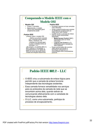 Comparando o Modelo IEEE com o
                                     Modelo OSI
                        n   Modelo OSI                          n   Padrão IEEE
                            q   Possui 7 camadas;                   q   Envolvem apenas as duas camadas
                            q   Basicamente, o modelo                   mais inferiores;
                                OSI é uma orientação geral          q   Surgiu posteriormente para resolver
                                amplamente aceita                       os problemas surgidos após as
                                                                        redes terem sido criadas.
                                                                    q   O IEEE divide a camada de enlace
                        nPadrão    IEEE                                 OSI em duas subcamadas
                            qParece violar o modelo OSI                 separadas.
                                 n Define sua própria camada            n   Media Access Control (MAC)
                                 LLC, incluindo seus próprios               (transições para os meios
                                 PDUs, interfaces, etc                      inferiores)
                                 nPadrões da camada MAC,                n   Logical Link Control (LLC)
                                 cruzam a interface entre as                (transições para a camada de
                                 camadas 1 e 2                              rede superior)
                            qNo entanto, os padrões 802.3 e         q   Essas subcamadas são acordos
                            802.5 definem a nomeação, o                 vitais ativos que tornam a
                            enquadramento e as regras de                tecnologia compatível e a
                            MAC em torno das quais foram                comunicação entre computadores
                            criadas tecnologias específicas.            possível.




                                   Padrão IEEE 802.2 – LLC

                        n   O IEEE criou a subcamada de enlace lógica para
                            permitir que a camada de enlace funcione
                            independente das tecnologias existentes.
                        n   Essa camada fornece versatilidade nos serviços
                            para os protocolos da camada de rede que se
                            encontram acima dela, quando estiver se
                            comunicando efetivamente com a variedade de
                            tecnologias abaixo dela.
                        n   O LLC, como uma subcamada, participa do
                            processo de encapsulamento.




                                                                                                              22
PDF created with FinePrint pdfFactory Pro trial version http://www.fineprint.com
 