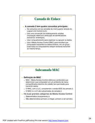 Camada de Enlace

                           n   A camada 2 tem quatro conceitos principais:
                               q   Se comunica com as camadas de nível superior através do
                                   Logical Link Control (LLC).
                               q   Usa uma convenção de endereçamento simples
                                   (nomeação refere-se à atribuição de identificadores
                                   exclusivos: endereços).
                               q   Usa o enquadramento para organizar ou agrupar os dados.
                               q   Usa o Media Access Control (MAC) para escolher que
                                   computador transmitirá os dados binários, em um grupo
                                   onde todos os computadores estejam tentando transmitir
                                   ao mesmo tempo.




                                             Subcamada MAC

                       n   Definição de MAC
                           q   MAC - Media Access Control refere-se a protocolos que
                               determinam que computador em um ambiente de meios
                               compartilhados (domínio de colisão) tem permissão para
                               transmitir dados.
                           q   O MAC, com o LLC, compreende a versão IEEE da camada 2.
                           q   O MAC e o LLC são subcamadas da camada 2.
                       n   Há duas grandes categorias de Media Access Control:
                           q   Determinística (revezamento) e
                           q   Não determinística (primeiro a chegar, primeiro a ser servido).




                                                                                                 24
PDF created with FinePrint pdfFactory Pro trial version http://www.fineprint.com
 