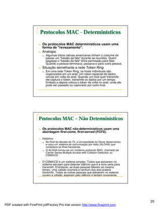 Protocolos MAC - Determinísticos

                        n   Os protocolos MAC determinísticos usam uma
                            forma de "revezamento".
                        n   Analogia:
                            q   Algumas tribos nativas americanas tinham o costume de
                                passar um "bastão da fala" durante as reuniões. Quem
                                pegasse o "bastão da fala" tinha permissão para falar.
                                Quando a pessoa terminava, passava-o para outra pessoa.
                        n   Situação semelhante a rede Token Ring
                            q   Em uma rede Token Ring, os hosts individuais são
                                organizados em um anel. Um token especial de dados
                                circula em volta do anel. Quando um host quer transmitir,
                                ele captura o token, transmite os dados por um tempo
                                limitado e depois coloca o token de volta no anel, onde ele
                                pode ser passado ou capturado por outro host.




                        Protocolos MAC – Não Determinísticos
                        n   Os protocolos MAC não-determinísticos usam uma
                            abordagem first-come, first-served (FCFS).

                        n   Histórico
                            q   No final da década de 70, a Universidade do Havaí desenvolveu
                                e usou um sistema de comunicação por rádio (ALOHA) que
                                conectava as ilhas havaianas.
                            q   O ALOHA tornou-se um moderno protocolo MAC, chamado de
                                Carrier Sense Multiple Access with Collision Detection ou
                                CSMACD.

                        n   O CSMACD é um sistema simples. Todos que estiverem no
                            sistema escutam para detectar silêncio que é a hora certa para
                            transmitir. Entretanto, se duas pessoas falarem ao mesmo
                            tempo, uma colisão ocorrerá e nenhum dos dois poderá
                            transmitir. Todas as outras pessoas que estiverem no sistema
                            ouvem a colisão, esperam pelo silêncio e tentam novamente.




                                                                                                25
PDF created with FinePrint pdfFactory Pro trial version http://www.fineprint.com
 