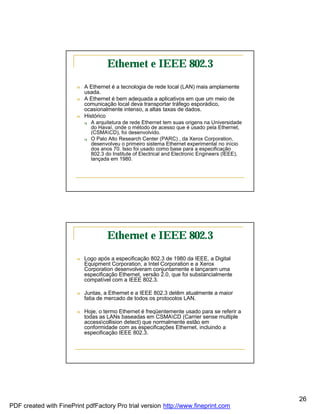 Ethernet e IEEE 802.3
                        n   A Ethernet é a tecnologia de rede local (LAN) mais amplamente
                            usada.
                        n   A Ethernet é bem adequada a aplicativos em que um meio de
                            comunicação local deva transportar tráfego esporádico,
                            ocasionalmente intenso, a altas taxas de dados.
                        n   Histórico
                            q   A arquitetura de rede Ethernet tem suas origens na Universidade
                                do Havaí, onde o método de acesso que é usado pela Ethernet,
                                (CSMACD), foi desenvolvido.
                            q   O Palo Alto Research Center (PARC) , da Xerox Corporation,
                                desenvolveu o primeiro sistema Ethernet experimental no início
                                dos anos 70. Isso foi usado como base para a especificação
                                802.3 do Institute of Electrical and Electronic Engineers (IEEE),
                                lançada em 1980.




                                       Ethernet e IEEE 802.3
                        n   Logo após a especificação 802.3 de 1980 da IEEE, a Digital
                            Equipment Corporation, a Intel Corporation e a Xerox
                            Corporation desenvolveram conjuntamente e lançaram uma
                            especificação Ethernet, versão 2.0, que foi substancialmente
                            compatível com a IEEE 802.3.

                        n   Juntas, a Ethernet e a IEEE 802.3 detêm atualmente a maior
                            fatia de mercado de todos os protocolos LAN.

                        n   Hoje, o termo Ethernet é freqüentemente usado para se referir a
                            todas as LANs baseadas em CSMACD (Carrier sense multiple
                            accesscollision detect) que normalmente estão em
                            conformidade com as especificações Ethernet, incluindo a
                            especificação IEEE 802.3.




                                                                                                    26
PDF created with FinePrint pdfFactory Pro trial version http://www.fineprint.com
 
