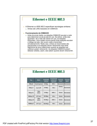 Ethernet e IEEE 802.3

                        n   A Ethernet e a IEEE 802.3 especificam tecnologias similares:
                            q   Ambas são LANs baseadas em CSMACD.

                        n   Funcionamento do CSMACD
                            q   Antes de enviar dados, as estações CSMACD escutam a rede
                                para determinar se ela já está em uso. Se estiver, então elas
                                aguardam. Se a rede não estiver em uso, as estações
                                transmitem. Uma colisão ocorre quando duas estações escutam
                                o tráfego da rede, não ouvem nada e transmitem
                                simultaneamente. Neste caso, ambas as transmissões são
                                prejudicadas e as estações devem retransmitir mais tarde.
                                Algoritmos de recuo determinam quando as estações que
                                colidiram podem retransmitir. As estações CSMACD podem
                                detectar colisões, assim, elas sabem quando devem retransmitir.




                                      Ethernet e IEEE 802.3




                                                                                                  27
PDF created with FinePrint pdfFactory Pro trial version http://www.fineprint.com
 