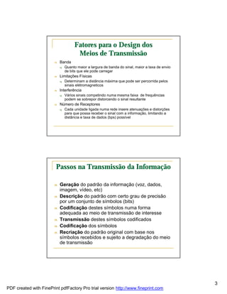 Fatores para o Design dos
                                      Meios de Transmissão
                        n   Banda
                            q   Quanto maior a largura de banda do sinal, maior a taxa de envio
                                de bits que ele pode carregar
                        n   Limitações Físicas
                            q   Determinam a distância máxima que pode ser percorrida pelos
                                sinais elétromagneticos
                        n   Interferência
                            q   Vários sinais competindo numa mesma faixa de frequências
                                podem se sobrepor distorcendo o sinal resultante
                        n   Número de Receptores
                            q   Cada unidade ligada numa rede insere atenuações e distorções
                                para que possa receber o sinal com a informação, limitando a
                                distância e taxa de dados (bps) possível




                         Passos na Transmissão da Informação

                        n   Geração do padrão da informação (voz, dados,
                            imagem, vídeo, etc)
                        n   Descrição do padrão com certo grau de precisão
                            por um conjunto de símbolos (bits)
                        n   Codificação destes símbolos numa forma
                            adequada ao meio de transmissão de interesse
                        n   Transmissão destes símbolos codificados
                        n   Codificação dos símbolos
                        n   Recriação do padrão original com base nos
                            símbolos recebidos e sujeito a degradação do meio
                            de transmissão




                                                                                                  3
PDF created with FinePrint pdfFactory Pro trial version http://www.fineprint.com
 