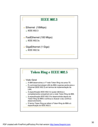 IEEE 802.3

                        n   Ethernet (10Mbps)
                            q   IEEE 802.3


                        n   FastEthernet (100 Mbps)
                            q   IEEE 802.3u


                        n   GigaEthernet (1 Giga)
                            q   IEEE 802.3z




                                   Token Ring e IEEE 802.5

                        n   Visão Geral
                            q   A IBM desenvolveu a 1ª rede Token Ring nos anos 70.
                            q   É a principal tecnologia LAN da IBM e apenas perde para a
                                Ethernet (IEEE 802.3) em termos de implementação da
                                LAN.
                            q   A especificação IEEE 802.5 é quase idêntica e
                                completamente compatível com a rede Token Ring da IBM.
                            q   A especificação IEEE 802.5 foi desenvolvida depois da
                                Token Ring da IBM e continua a ofuscar o seu contínuo
                                desenvolvimento.
                            q   O termo Token Ring se refere à Token Ring da IBM e à
                                especificação do IEEE 802.5.




                                                                                            30
PDF created with FinePrint pdfFactory Pro trial version http://www.fineprint.com
 