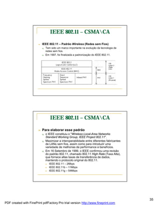 IEEE 802.11 – CSMACA

                        n   IEEE 802.11 – Padrão Wireless (Redes sem Fios)
                            q   Tem sido um marco importante na evolução da tecnologia de
                                redes sem fios.
                            q   Em 1997, foi finalizada a padronização do IEEE 802.11.




                                    IEEE 802.11 – CSMACA

                        n   Para elaborar esse padrão
                            q   o IEEE constituiu o "Wireless Local-Area Networks
                                Standard Working Group, IEEE Project 802.11".
                            q   Maximizar a interoperabilidade entre diferentes fabricantes
                                de LANs sem fios, assim como para introduzir uma
                                variedade de melhorias de performance e benefícios.
                            q   Em 16 Setembro de 1999, o IEEE confirmou uma revisão
                                do padrão 802.11, chamado 802.11 High Rate (Taxa Alta),
                                que fornece altas taxas de transferência de dados,
                                mantendo o protocolo original do 802.11.
                                n   IEEE 802.11 – 2Mbps
                                n   IEEE 802.11b – 11Mbps
                                n   IEEE 802.11g – 54Mbps




                                                                                              35
PDF created with FinePrint pdfFactory Pro trial version http://www.fineprint.com
 